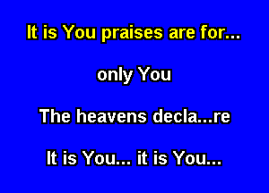 It is You praises are for...

only You
The heavens decla...re

It is You... it is You...