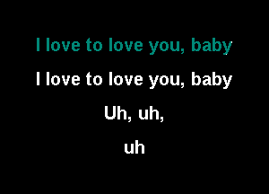 I love to love you, baby

I love to love you, baby

Uh, uh,
uh