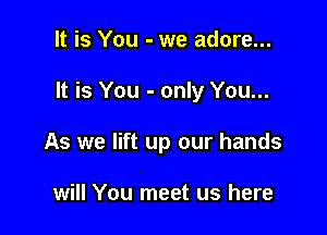 It is You - we adore...

It is You - only You...

As we lift up our hands

will You meet us here