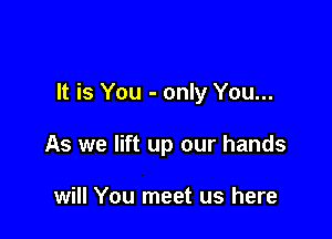 It is You - only You...

As we lift up our hands

will You meet us here