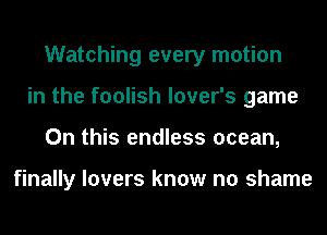 Watching every motion
in the foolish lover's game
On this endless ocean,

finally lovers know no shame