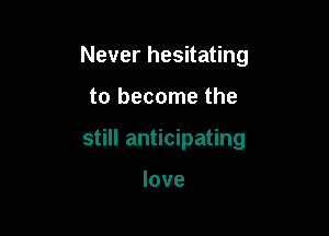 Never hesitating

to become the

still anticipating

love