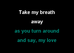 Take my breath
away

as you turn around

and say, my love
