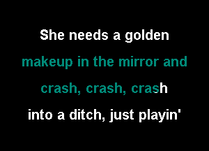 She needs a golden
makeup in the mirror and

crash, crash, crash

into a ditch, just playin'