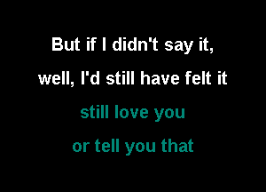 But if I didn't say it,
well, I'd still have felt it

still love you

or tell you that