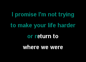 I promise I'm not trying

to make your life harder
or return to

where we were