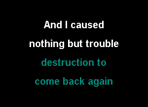 And I caused
nothing but trouble

destruction to

come back again