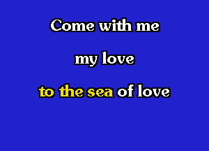 Come with me

my love

to the sea of love