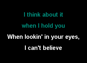 I think about it
when I hold you

When lookin' in your eyes,

I can't believe