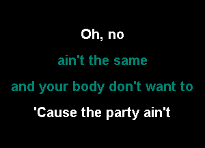 Oh, no
ain't the same

and your body don't want to

'Cause the party ain't