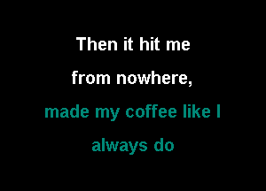Then it hit me

from nowhere,

made my coffee like I

always do