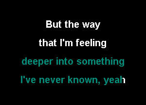 But the way
that I'm feeling

deeper into something

I've never known, yeah