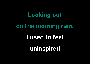 Looking out

on the morning rain,

I used to feel

uninspired