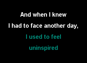 And when I knew

I had to face another day,

I used to feel

uninspired