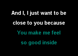 And I, ljust want to be

close to you because
You make me feel

so good inside
