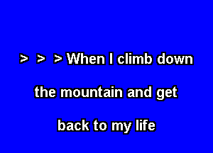 When I climb down

the mountain and get

back to my life