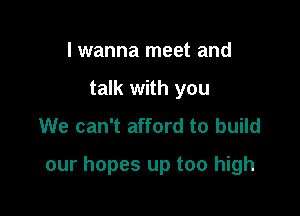 I wanna meet and
talk with you
We can't afford to build

our hopes up too high