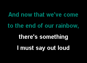 And now that we've come

to the end of our rainbow,

there's something

I must say out loud