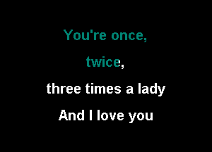 You're once,

twice,

three times a lady

And I love you