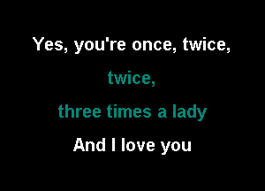 Yes, you're once, twice,

twice,

three times a lady

And I love you