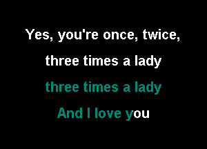 Yes, you're once, twice,

three times a lady

three times a lady

And I love you