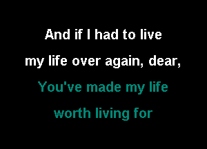 And if I had to live

my life over again, dear,

You've made my life

worth living for