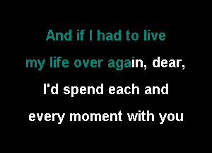 And if I had to live

my life over again, dear,

I'd spend each and

every moment with you