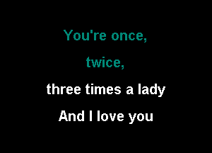 You're once,

twice,

three times a lady

And I love you