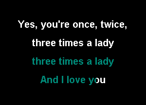 Yes, you're once, twice,

three times a lady

three times a lady

And I love you