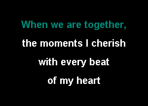 When we are together,

the moments I cherish

with every beat

of my heart