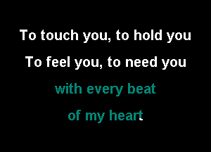 To touch you, to hold you

To feel you, to need you

with every beat

of my heart