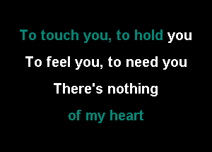 To touch you, to hold you

To feel you, to need you

There's nothing

of my heart