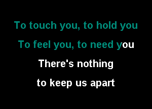 To touch you, to hold you

To feel you, to need you

There's nothing

to keep us apart