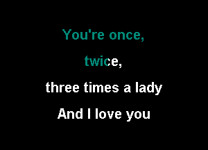 You're once,

twice,

three times a lady

And I love you