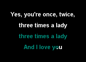 Yes, you're once, twice,

three times a lady

three times a lady

And I love you