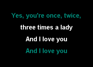 Yes, you're once, twice,
three times a lady

And I love you

And I love you