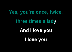 Yes, you're once, twice,

three times a lady

And I love you

I love you