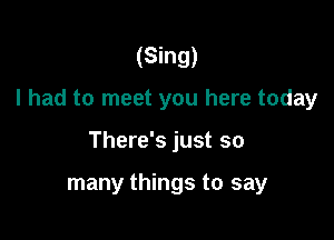 (Sing)
I had to meet you here today

There's just so

many things to say