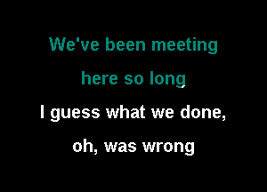 We've been meeting

here so long

I guess what we done,

oh, was wrong