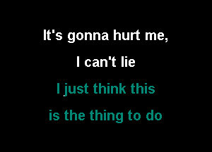 It's gonna hurt me,
I can't lie

ljust think this

is the thing to do