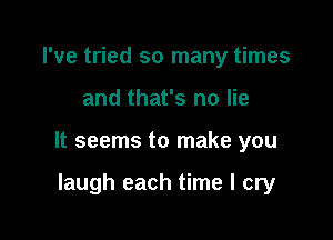 I've tried so many times

and that's no lie

It seems to make you

laugh each time I cry