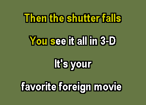 Then the shutter falls
You see it all in 3-D

It's your

favorite foreign movie