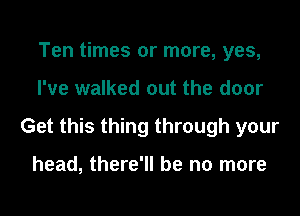 Ten times or more, yes,
I've walked out the door
Get this thing through your

head, there'll be no more