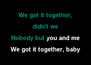 We got it together,
didn't we

Nobody but you and me

We got it together, baby