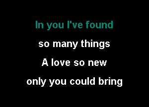 In you I've found
so many things

A love so new

only you could bring