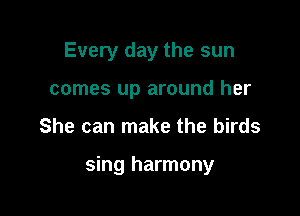 Every day the sun
comes up around her

She can make the birds

sing harmony