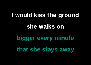 I would kiss the ground
she walks on

bigger every minute

that she stays away