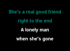 She's a real good friend

right to the end

A lonely man

when she's gone