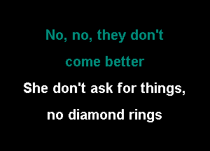 No, no, they don't

come better

She don't ask for things,

no diamond rings