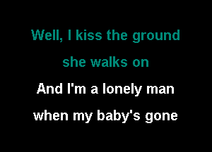 Well, I kiss the ground
she walks on

And I'm a lonely man

when my baby's gone